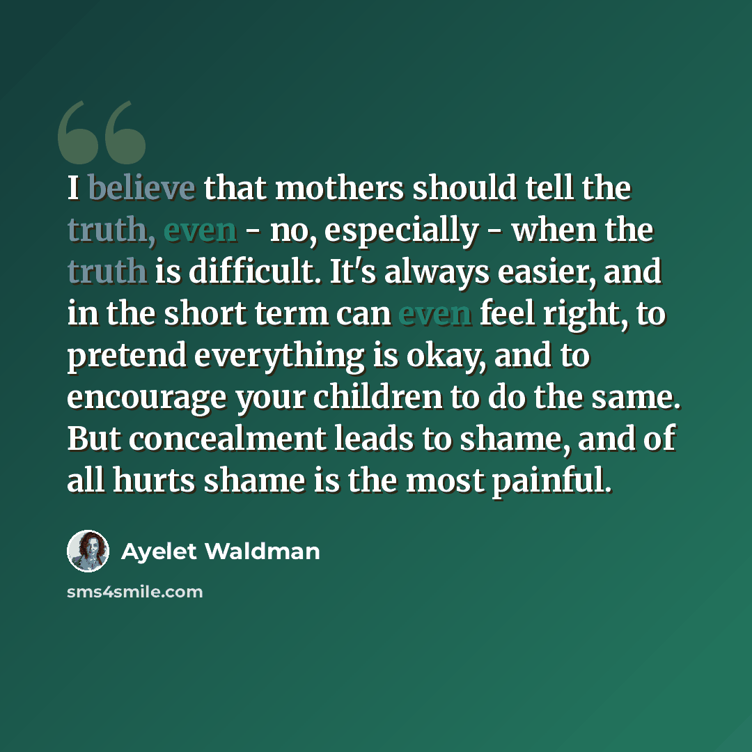 “I believe that mothers should tell the truth, even - no, especially - when the truth is difficult. It's always easier, and in the short term can even feel right, to pretend everything is okay, and to encourage your children to do the same. But concealment leads to shame, and of all hurts shame is…” quote by Ayelet Waldman