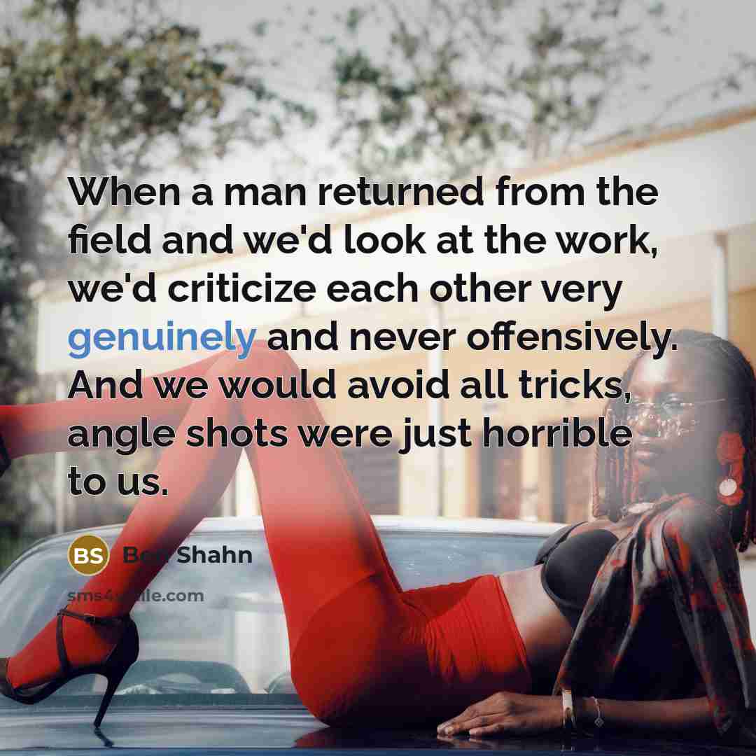 “When a man returned from the field and we'd look at the work, we'd criticize each other very genuinely and never offensively. And we would avoid all tricks, angle shots were just horrible to us.” quote by Ben Shahn
