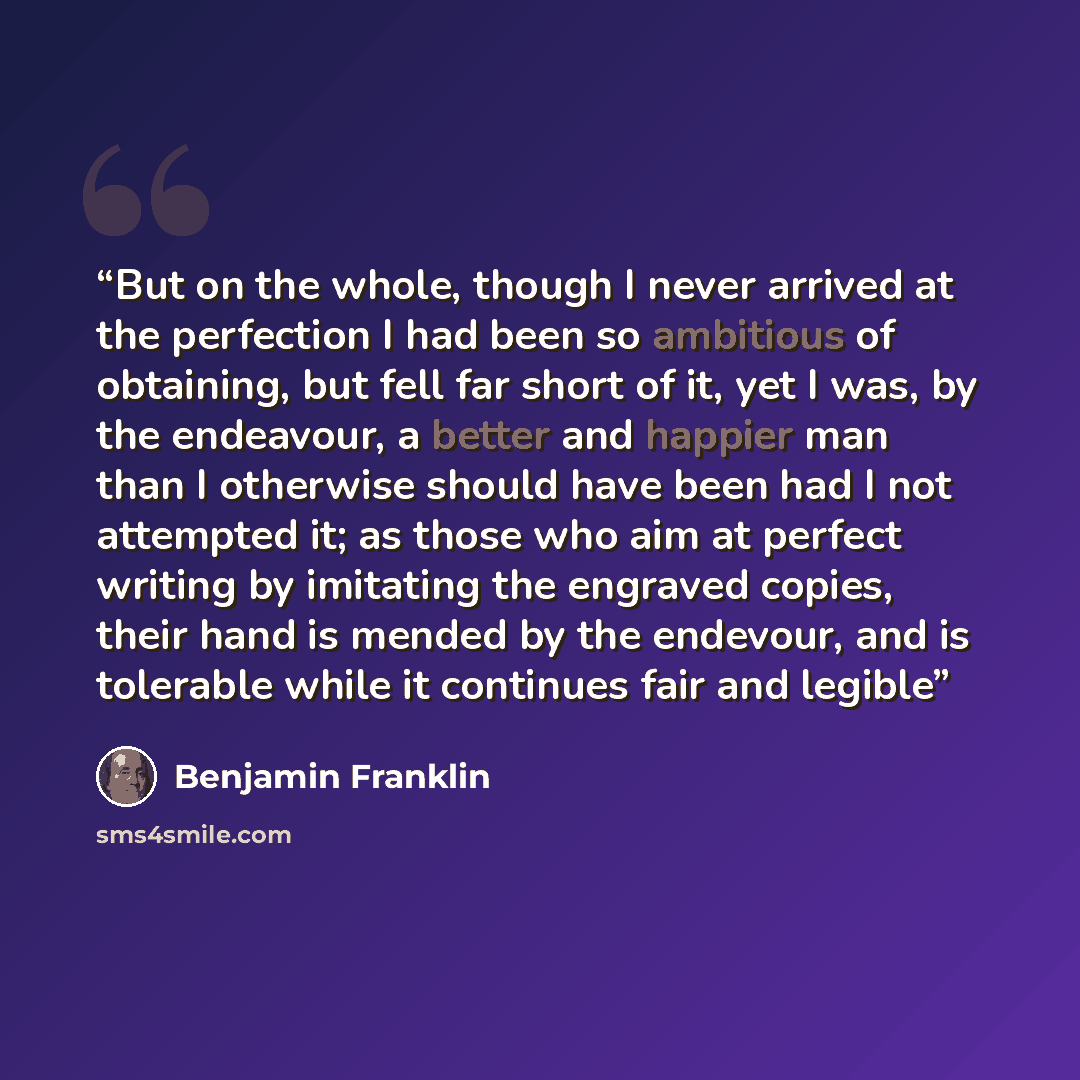 “But on the whole, though I never arrived at the perfection I had been so ambitious of obtaining, but fell far short of it, yet I was, by the endeavour, a better and happier man than I otherwise should have been had I not attempted it; as those who aim at perfect writing by imitating the engraved…” quote by Benjamin Franklin