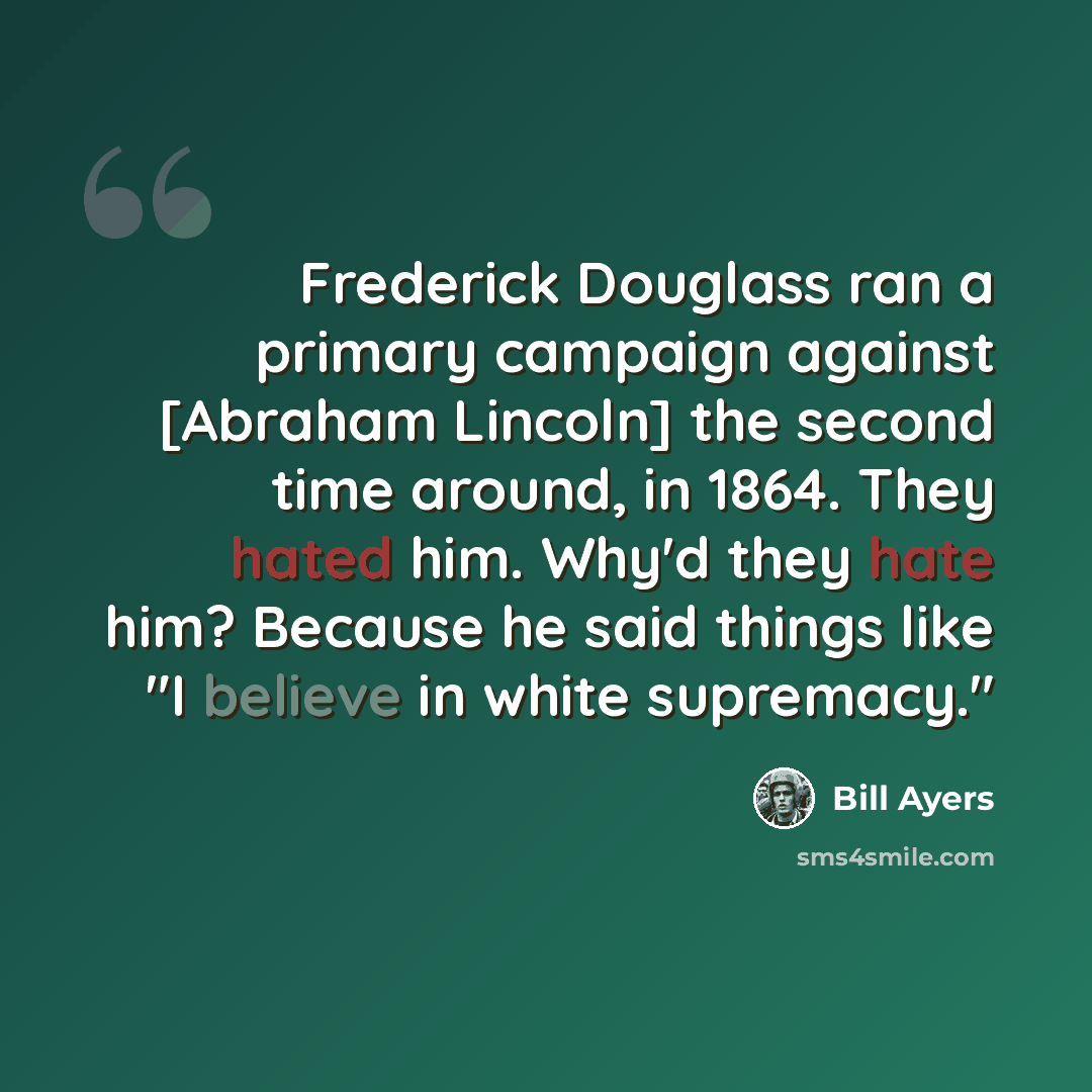 “Frederick Douglass ran a primary campaign against [Abraham Lincoln] the second time around, in 1864. They hated him. Why'd they hate him? Because he said things like "I believe in white supremacy."” quote by Bill Ayers