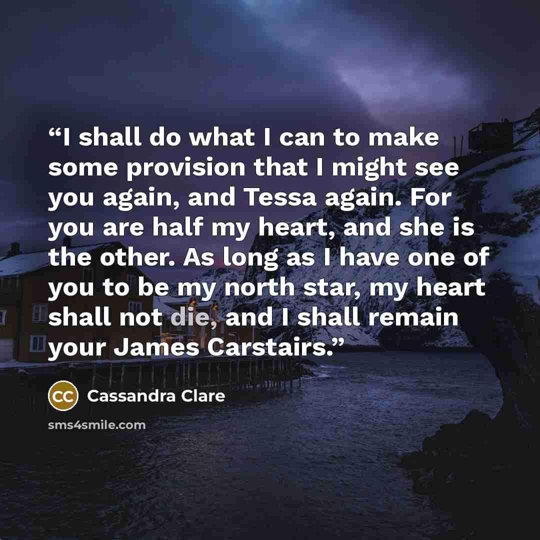 “I shall do what I can to make some provision that I might see you again, and Tessa again. For you are half my heart, and she is the other. As long as I have one of you to be my north star, my heart shall not die, and I shall remain your James Carstairs.” quote by Cassandra Clare