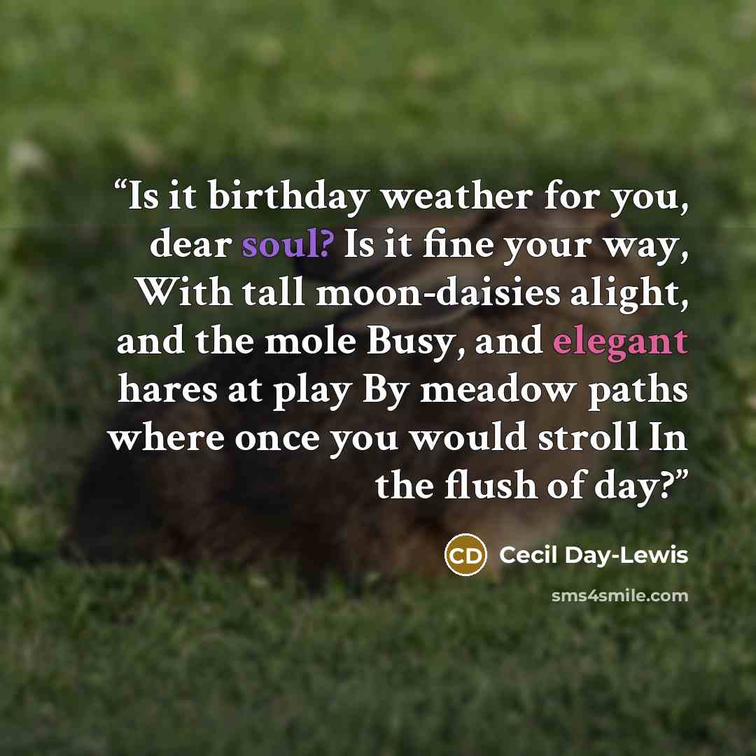 “Is it birthday weather for you, dear soul? Is it fine your way, With tall moon-daisies alight, and the mole Busy, and elegant hares at play By meadow paths where once you would stroll In the flush of day?” quote by Cecil Day-Lewis