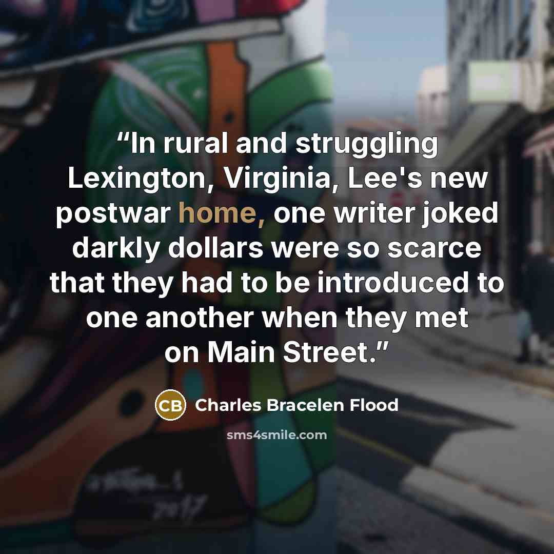 “In rural and struggling Lexington, Virginia, Lee's new postwar home, one writer joked darkly dollars were so scarce that they had to be introduced to one another when they met on Main Street.” quote by Charles Bracelen Flood