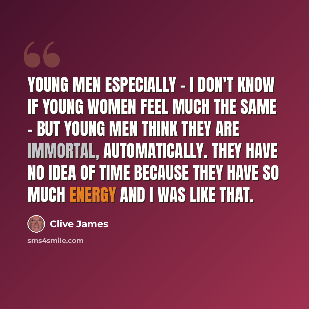 “Young men especially - I don't know if young women feel much the same - but young men think they are immortal, automatically. They have no idea of time because they have so much energy and I was like that.” quote by Clive James