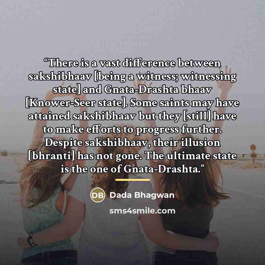 “There is a vast difference between sakshibhaav [being a witness; witnessing state] and Gnata-Drashta bhaav [Knower-Seer state]. Some saints may have attained sakshibhaav but they [still] have to make efforts to progress further. Despite sakshibhaav, their illusion [bhranti] has not gone. The…” quote by Dada Bhagwan