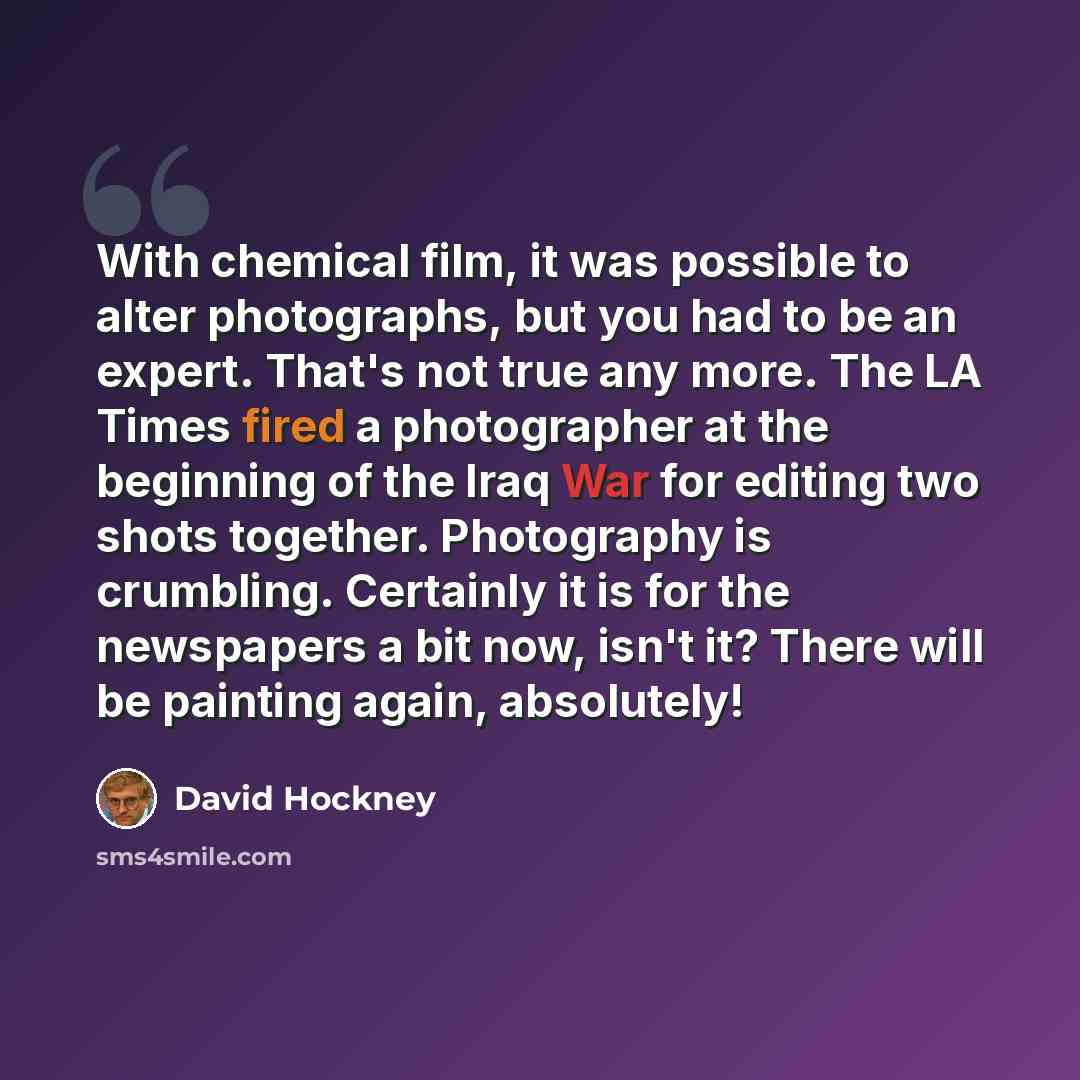 “With chemical film, it was possible to alter photographs, but you had to be an expert. That's not true any more. The LA Times fired a photographer at the beginning of the Iraq War for editing two shots together. Photography is crumbling. Certainly it is for the newspapers a bit now, isn't it?…” quote by David Hockney