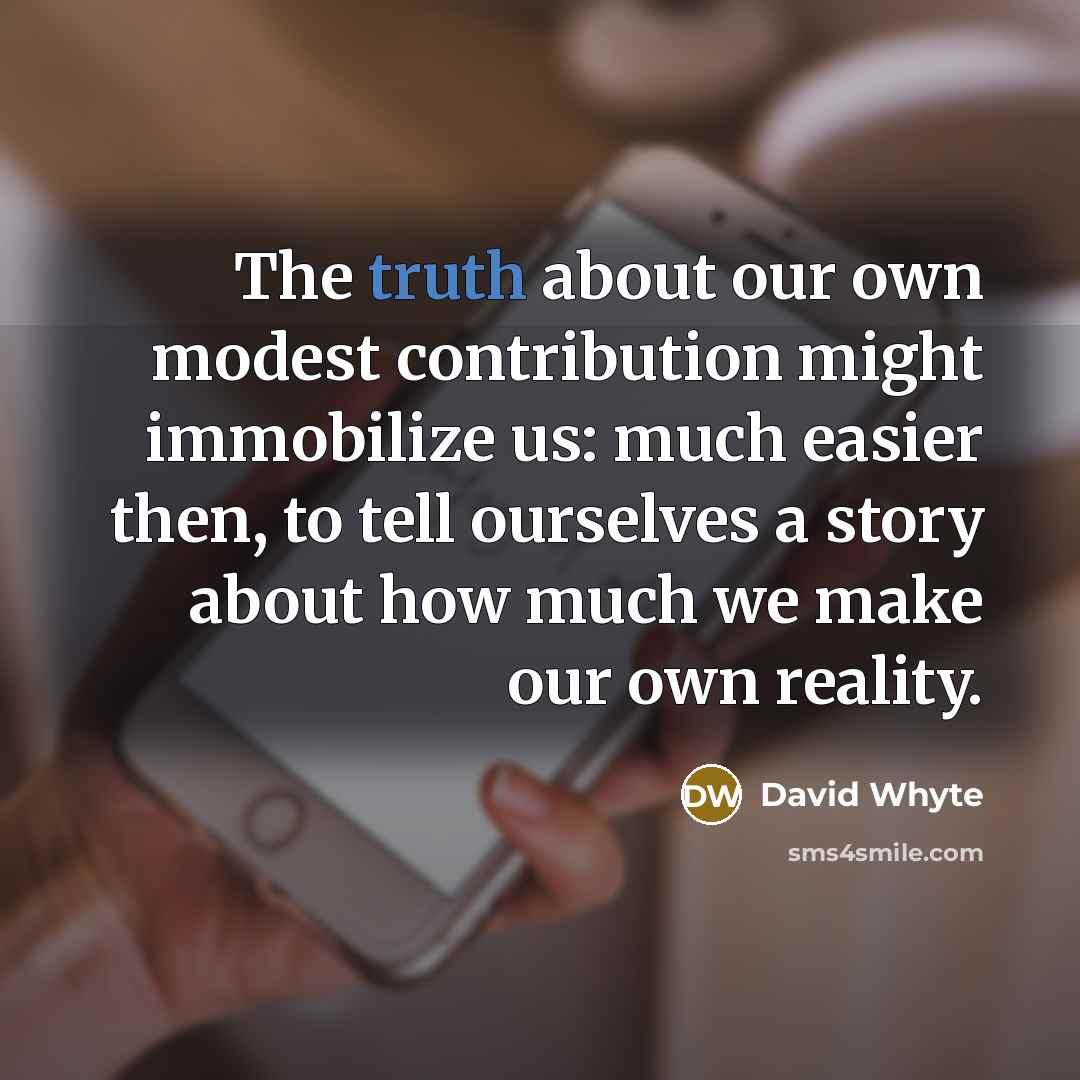 “The truth about our own modest contribution might immobilize us: much easier then, to tell ourselves a story about how much we make our own reality.” quote by David Whyte