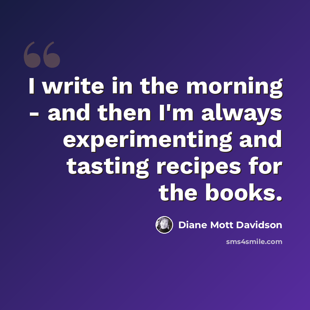 “I write in the morning - and then I'm always experimenting and tasting recipes for the books.” quote by Diane Mott Davidson