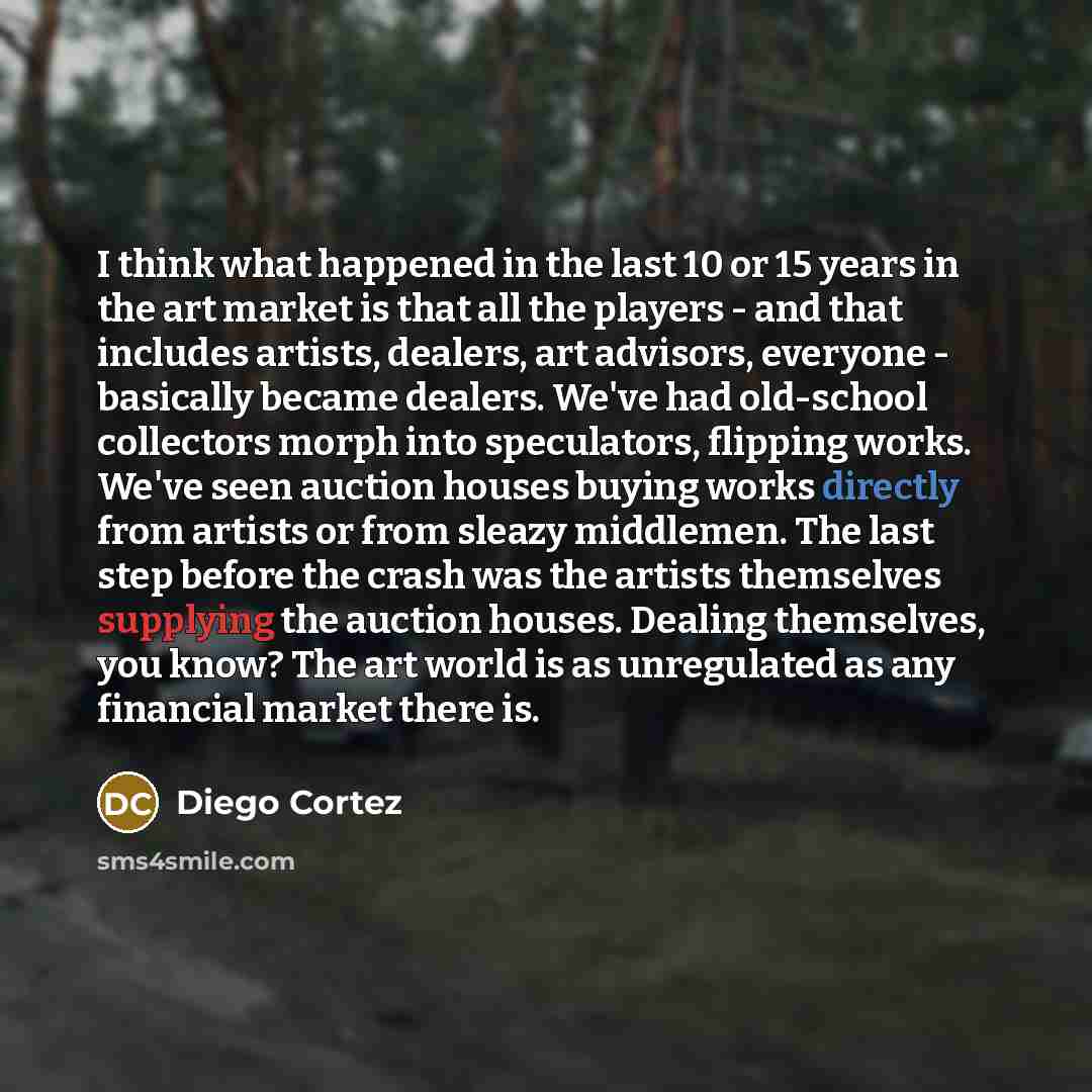 “I think what happened in the last 10 or 15 years in the art market is that all the players - and that includes artists, dealers, art advisors, everyone - basically became dealers. We've had old-school collectors morph into speculators, flipping works. We've seen auction houses buying works…” quote by Diego Cortez