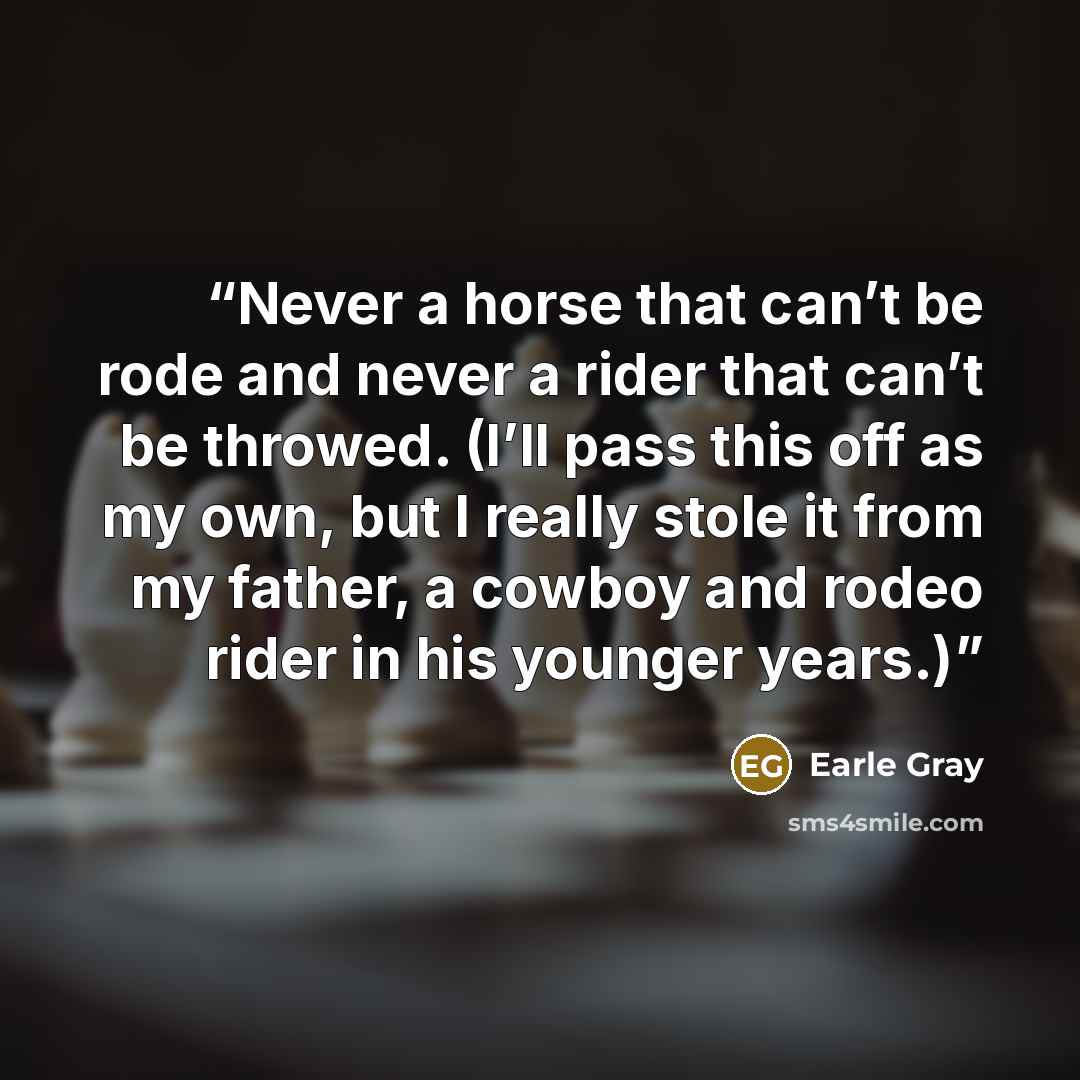 “Never a horse that can’t be rode and never a rider that can’t be throwed. (I’ll pass this off as my own, but I really stole it from my father, a cowboy and rodeo rider in his younger years.)” quote by Earle Gray