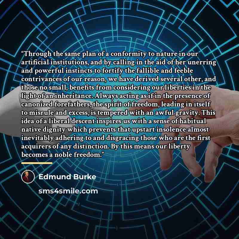 “Through the same plan of a conformity to nature in our artificial institutions, and by calling in the aid of her unerring and powerful instincts to fortify the fallible and feeble contrivances of our reason, we have derived several other, and those no small, benefits from considering our liberties…” quote by Edmund Burke