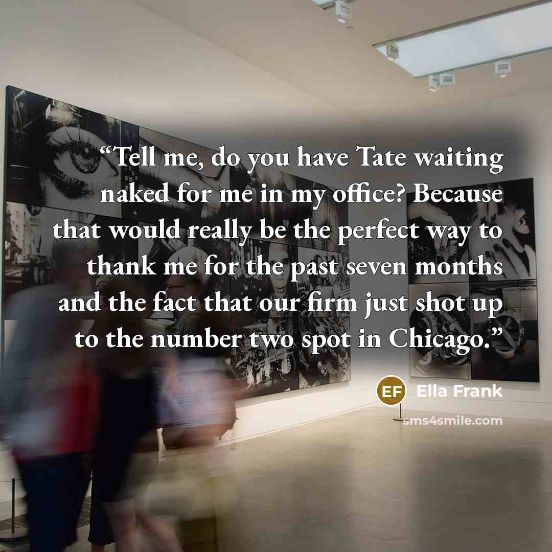 “Tell me, do you have Tate waiting naked for me in my office? Because that would really be the perfect way to thank me for the past seven months and the fact that our firm just shot up to the number two spot in Chicago.” quote by Ella Frank