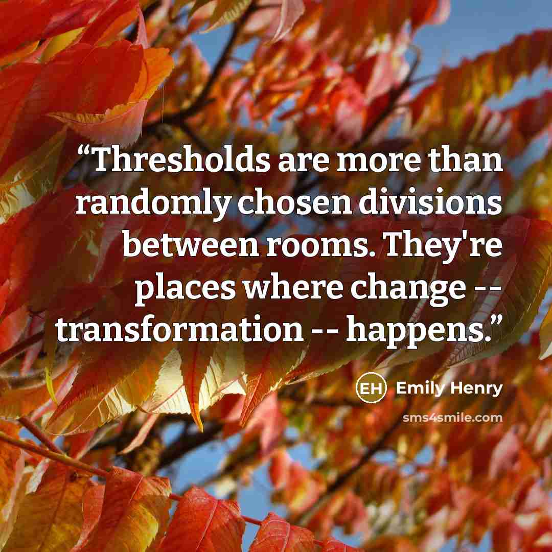 “Thresholds are more than randomly chosen divisions between rooms. They're places where change -- transformation -- happens.” quote by Emily Henry