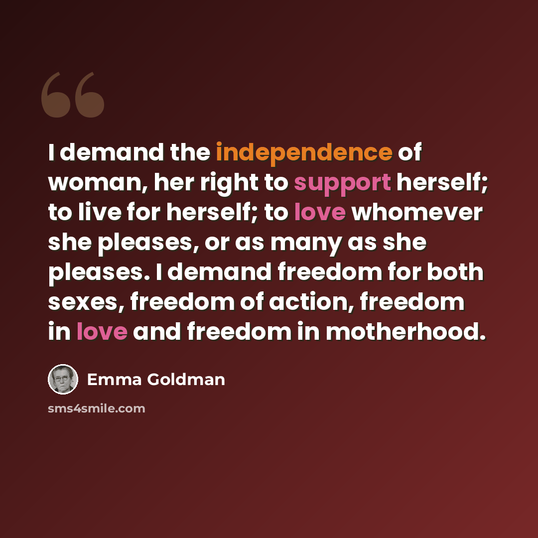“I demand the independence of woman, her right to support herself; to live for herself; to love whomever she pleases, or as many as she pleases. I demand freedom for both sexes, freedom of action, freedom in love and freedom in motherhood.” quote by Emma Goldman