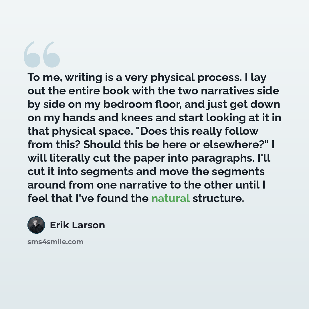 “To me, writing is a very physical process. I lay out the entire book with the two narratives side by side on my bedroom floor, and just get down on my hands and knees and start looking at it in that physical space. "Does this really follow from this? Should this be here or elsewhere?" I will…” quote by Erik Larson