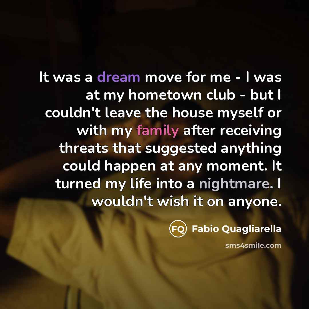 “It was a dream move for me - I was at my hometown club - but I couldn't leave the house myself or with my family after receiving threats that suggested anything could happen at any moment. It turned my life into a nightmare. I wouldn't wish it on anyone.” quote by Fabio Quagliarella