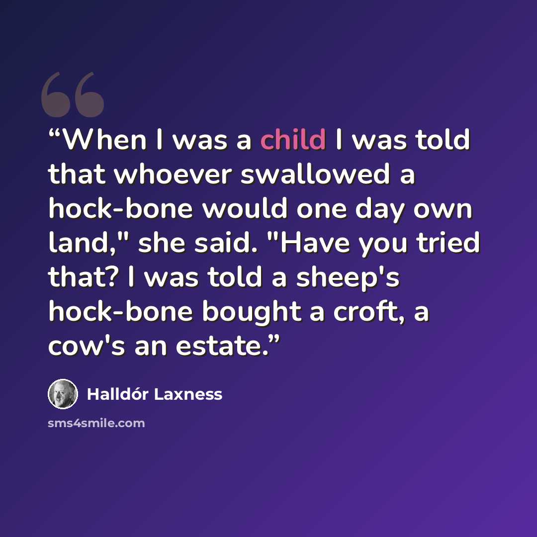 “When I was a child I was told that whoever swallowed a hock-bone would one day own land," she said. "Have you tried that? I was told a sheep's hock-bone bought a croft, a cow's an estate.” quote by Halldór Laxness