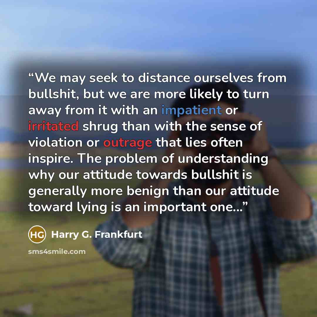 “We may seek to distance ourselves from bullshit, but we are more likely to turn away from it with an impatient or irritated shrug than with the sense of violation or outrage that lies often inspire. The problem of understanding why our attitude towards bullshit is generally more benign than our…” quote by Harry G. Frankfurt