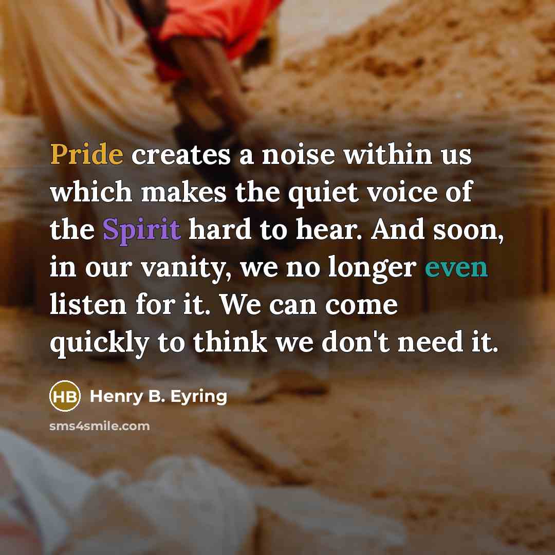 “Pride creates a noise within us which makes the quiet voice of the Spirit hard to hear. And soon, in our vanity, we no longer even listen for it. We can come quickly to think we don't need it.” quote by Henry B. Eyring