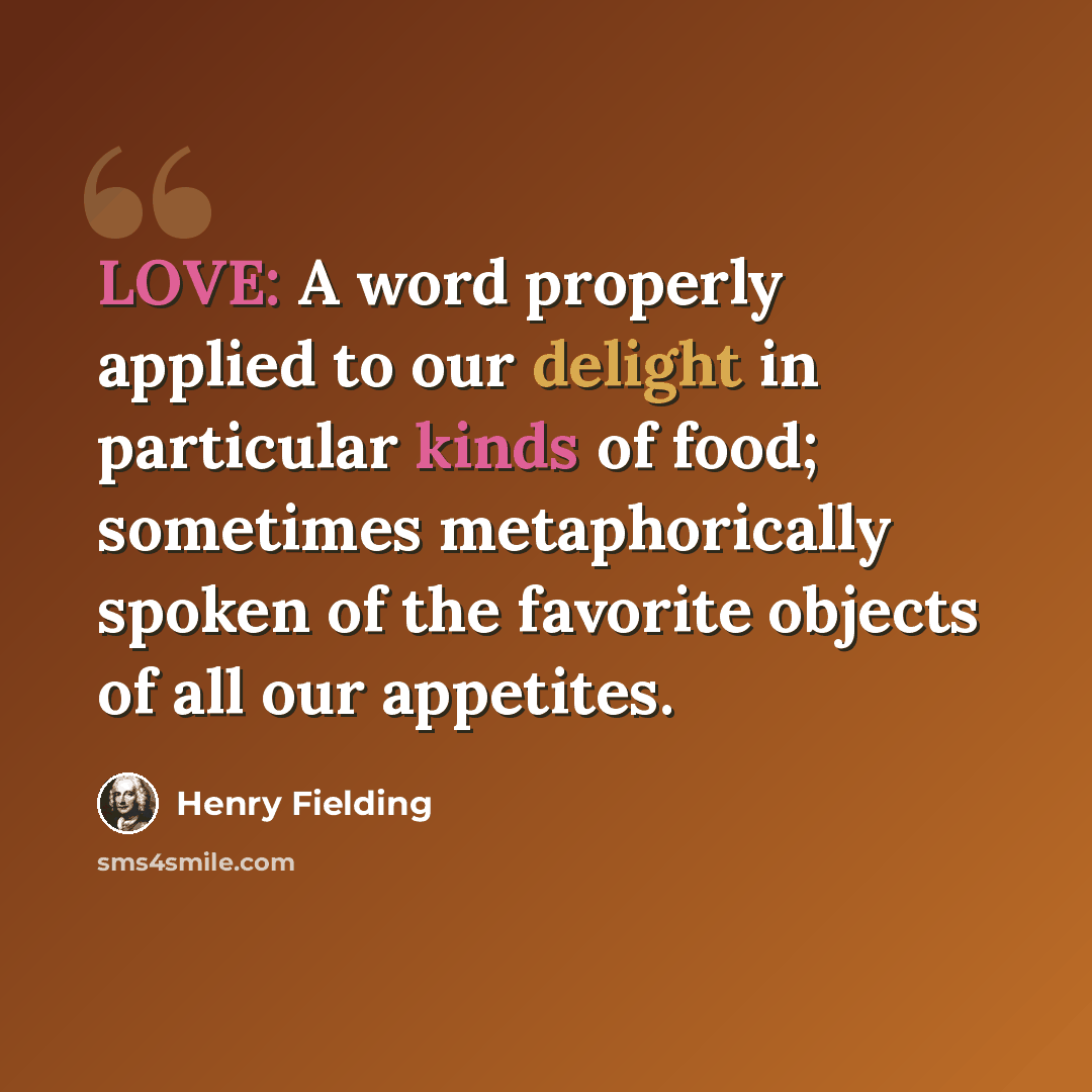 “LOVE: A word properly applied to our delight in particular kinds of food; sometimes metaphorically spoken of the favorite objects of all our appetites.” quote by Henry Fielding
