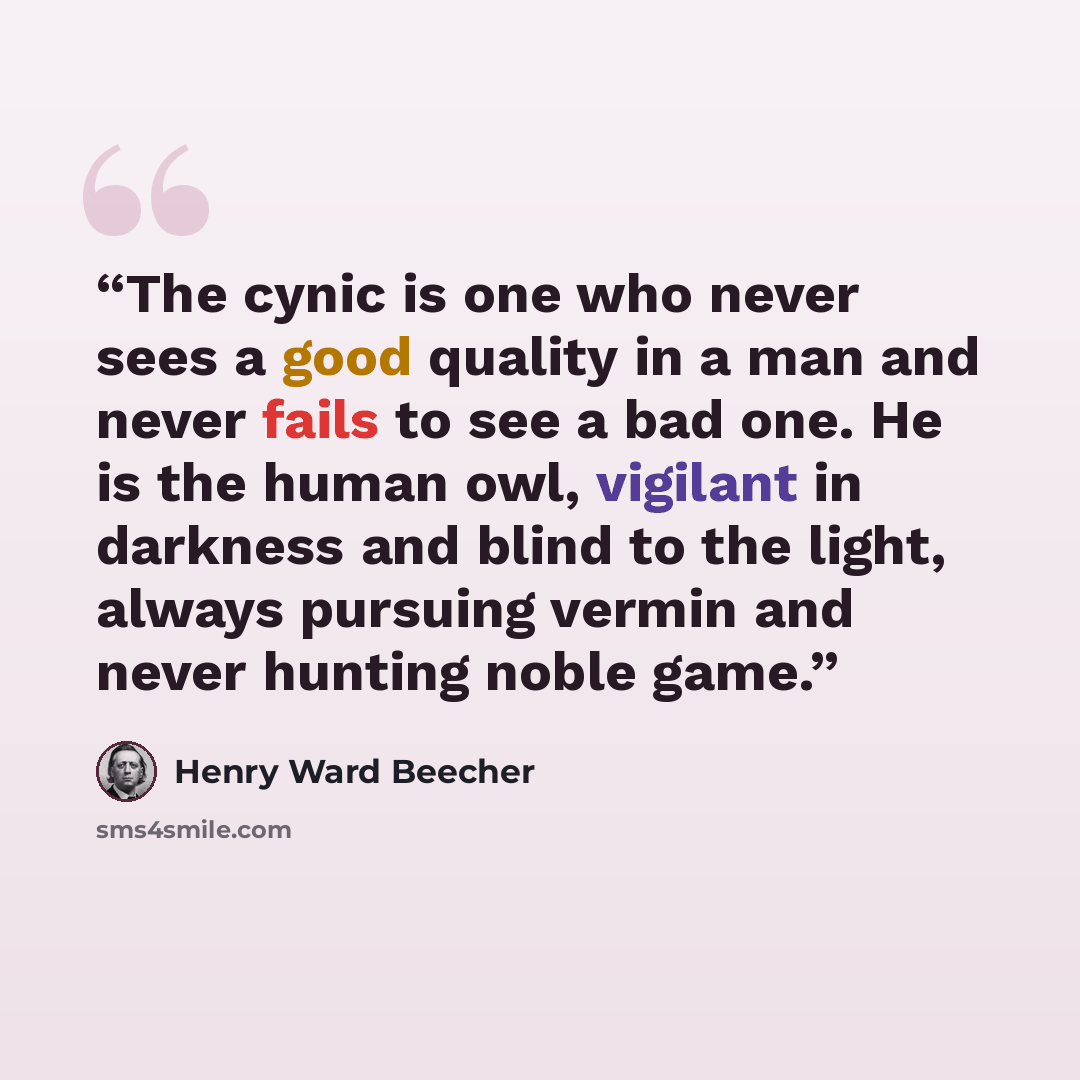 “The cynic is one who never sees a good quality in a man and never fails to see a bad one. He is the human owl, vigilant in darkness and blind to the light, always pursuing vermin and never hunting noble game.” quote by Henry Ward Beecher