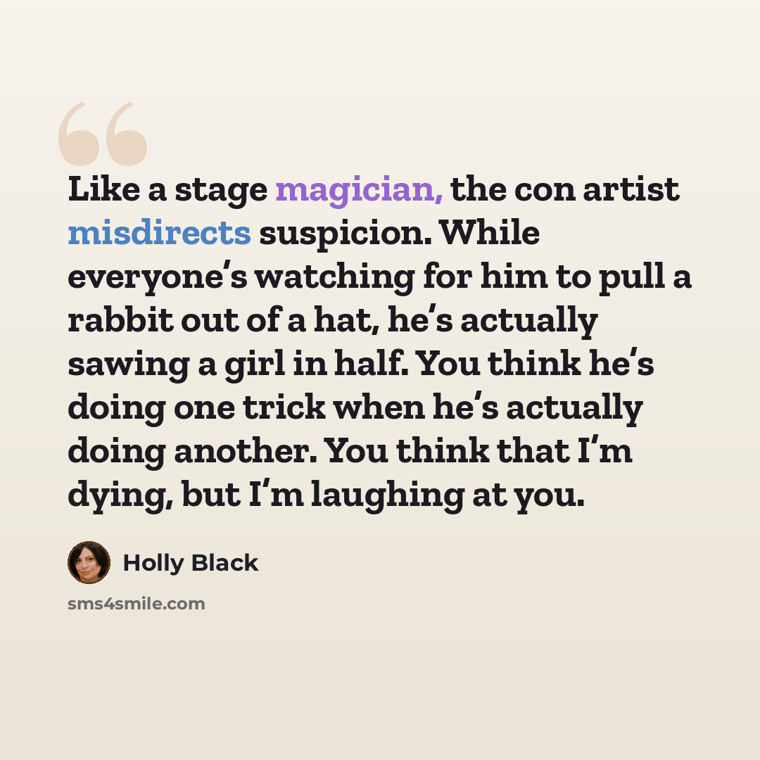 “Like a stage magician, the con artist misdirects suspicion. While everyone’s watching for him to pull a rabbit out of a hat, he’s actually sawing a girl in half. You think he’s doing one trick when he’s actually doing another. You think that I’m dying, but I’m laughing at you.” quote by Holly Black