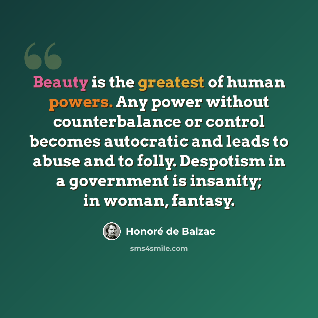 “Beauty is the greatest of human powers. Any power without counterbalance or control becomes autocratic and leads to abuse and to folly. Despotism in a government is insanity; in woman, fantasy.” quote by Honore de Balzac