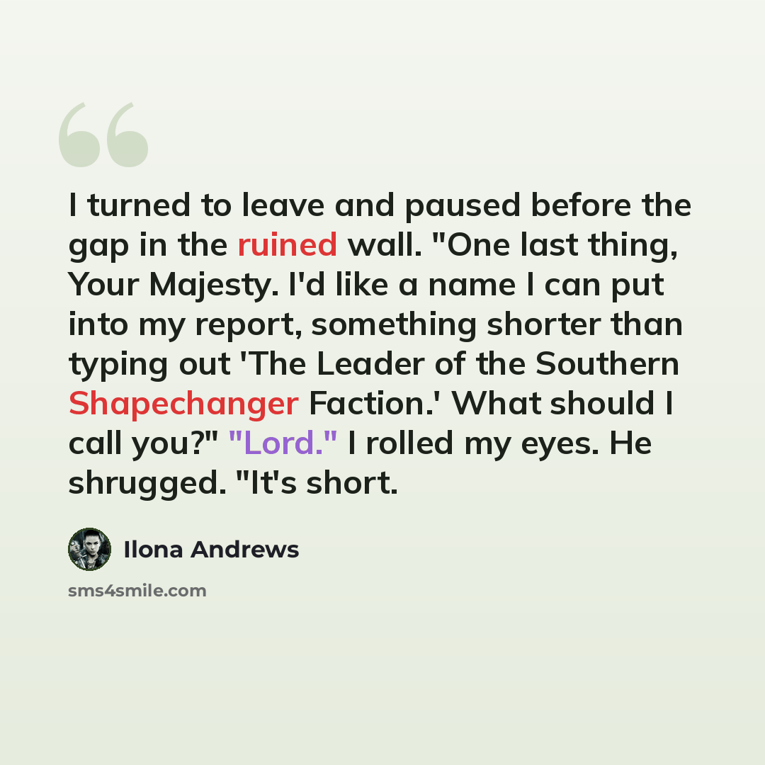 “I turned to leave and paused before the gap in the ruined wall. "One last thing, Your Majesty. I'd like a name I can put into my report, something shorter than typing out 'The Leader of the Southern Shapechanger Faction.' What should I call you?" "Lord." I rolled my eyes. He shrugged. "It's short.” quote by Ilona Andrews