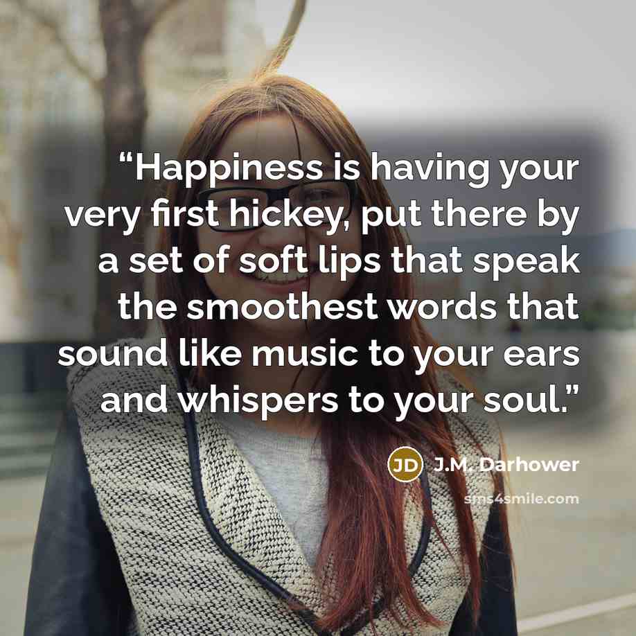 “Happiness is having your very first hickey, put there by a set of soft lips that speak the smoothest words that sound like music to your ears and whispers to your soul.” quote by J.M. Darhower