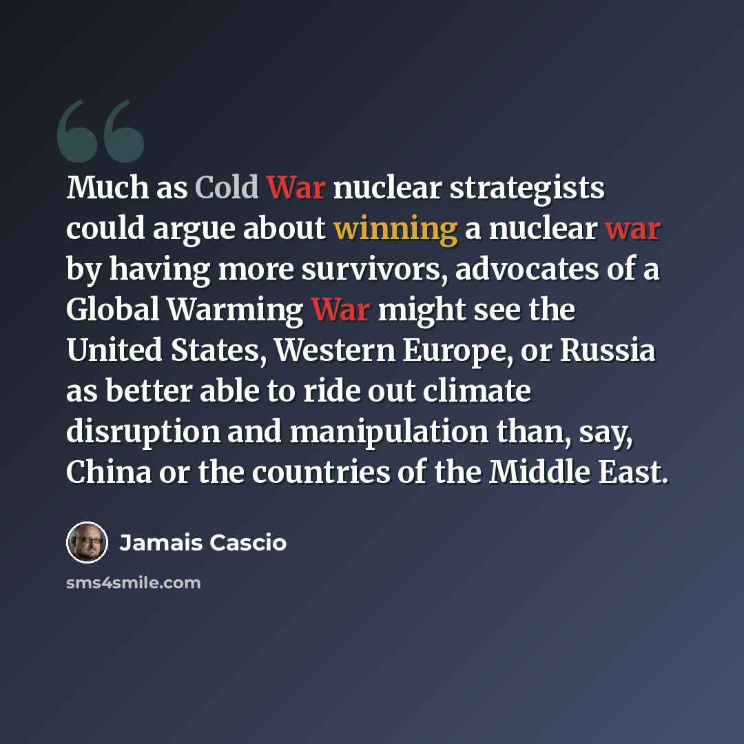 “Much as Cold War nuclear strategists could argue about winning a nuclear war by having more survivors, advocates of a Global Warming War might see the United States, Western Europe, or Russia as better able to ride out climate disruption and manipulation than, say, China or the countries of the…” quote by Jamais Cascio