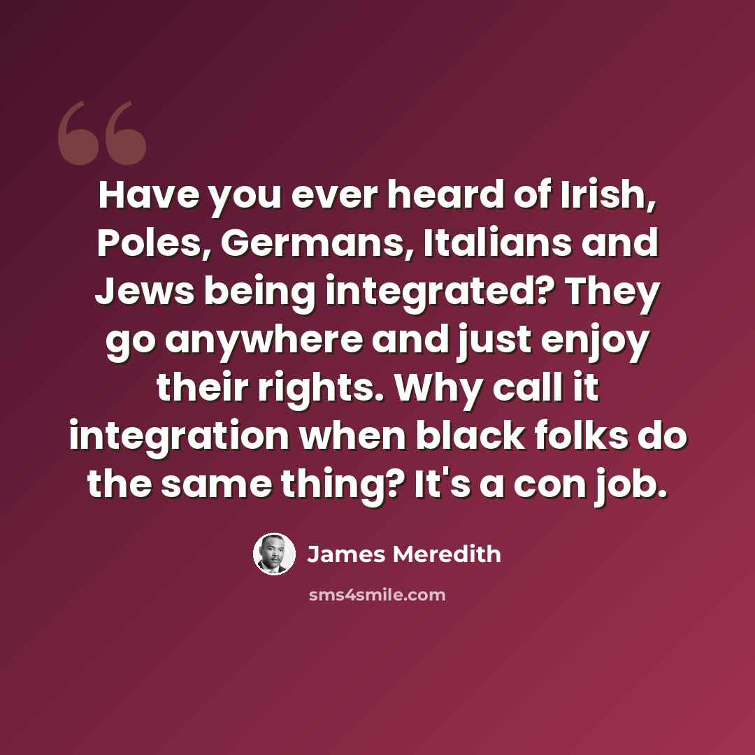 “Have you ever heard of Irish, Poles, Germans, Italians and Jews being integrated? They go anywhere and just enjoy their rights. Why call it integration when black folks do the same thing? It's a con job.” quote by James Meredith