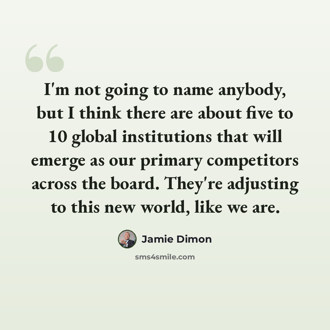 “I'm not going to name anybody, but I think there are about five to 10 global institutions that will emerge as our primary competitors across the board. They're adjusting to this new world, like we are.” quote by Jamie Dimon