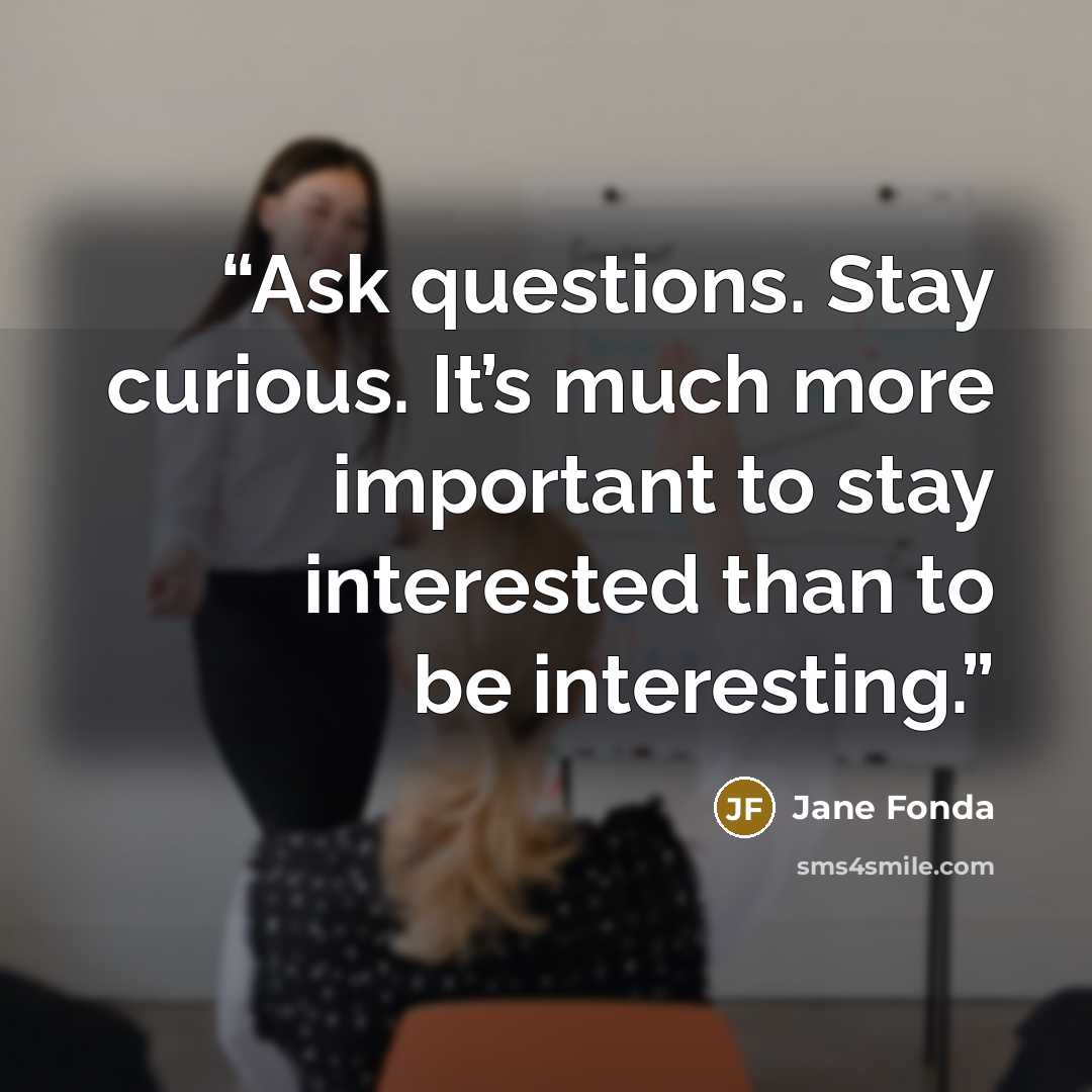 “Ask questions. Stay curious. It’s much more important to stay interested than to be interesting.” quote by Jane Fonda