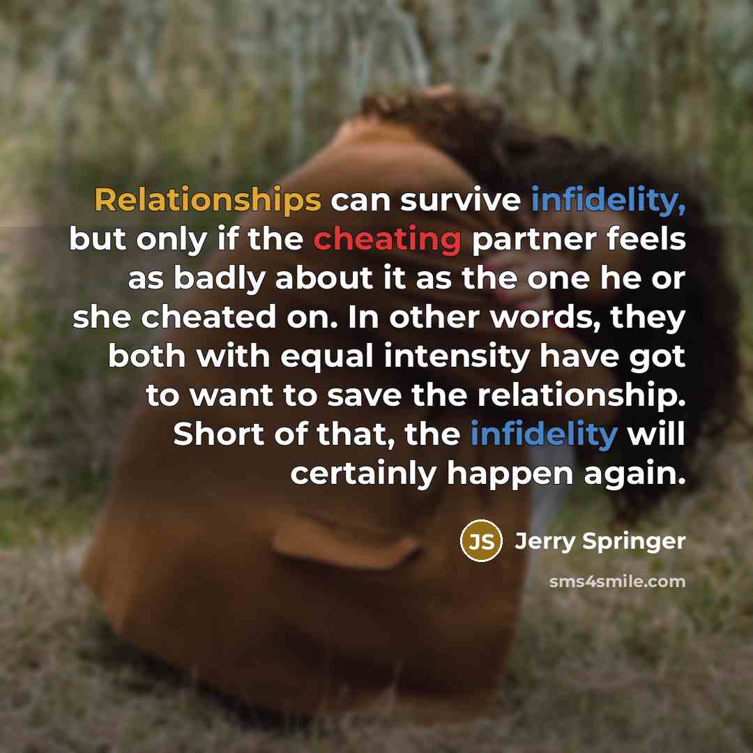 “Relationships can survive infidelity, but only if the cheating partner feels as badly about it as the one he or she cheated on. In other words, they both with equal intensity have got to want to save the relationship. Short of that, the infidelity will certainly happen again.” quote by Jerry Springer