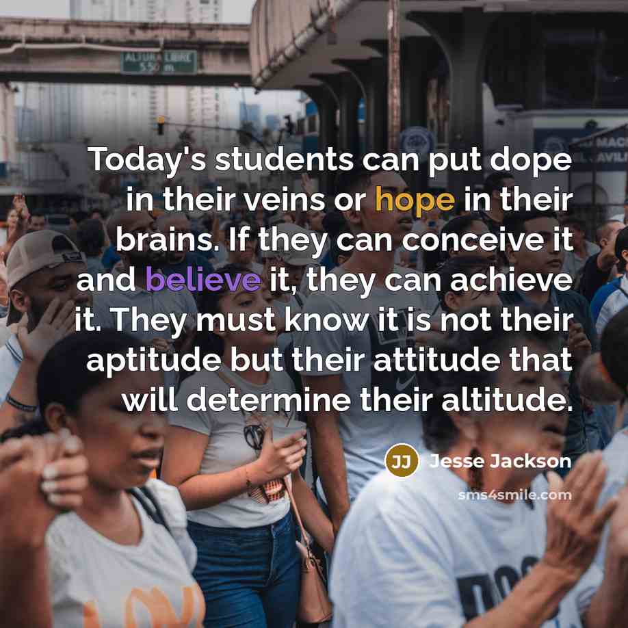 “Today's students can put dope in their veins or hope in their brains. If they can conceive it and believe it, they can achieve it. They must know it is not their aptitude but their attitude that will determine their altitude.” quote by Jesse Jackson
