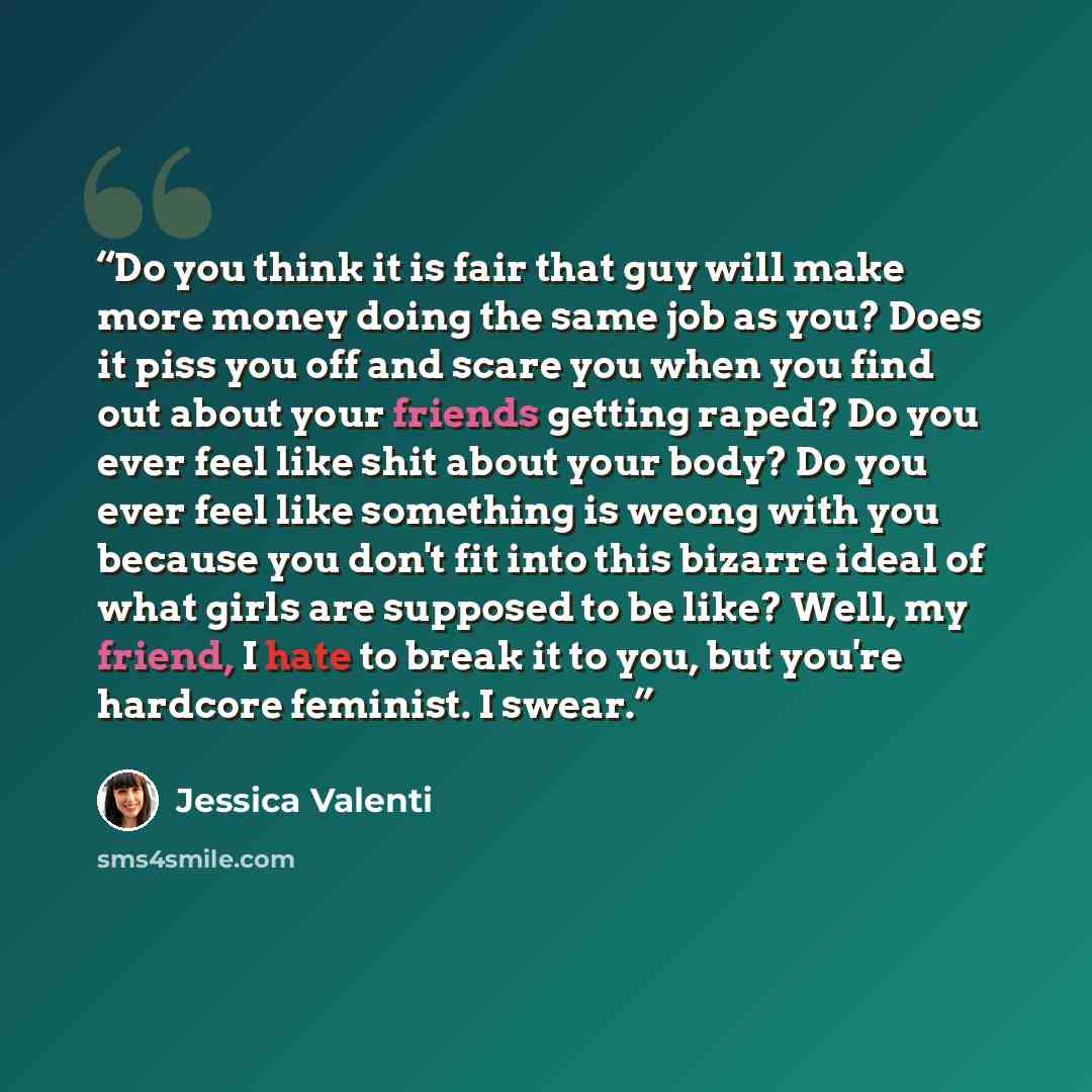 “Do you think it is fair that guy will make more money doing the same job as you? Does it piss you off and scare you when you find out about your friends getting raped? Do you ever feel like shit about your body? Do you ever feel like something is weong with you because you don't fit into this…” quote by Jessica Valenti