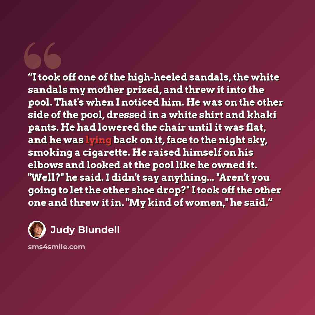 “I took off one of the high-heeled sandals, the white sandals my mother prized, and threw it into the pool. That's when I noticed him. He was on the other side of the pool, dressed in a white shirt and khaki pants. He had lowered the chair until it was flat, and he was lying back on it, face to the…” quote by Judy Blundell