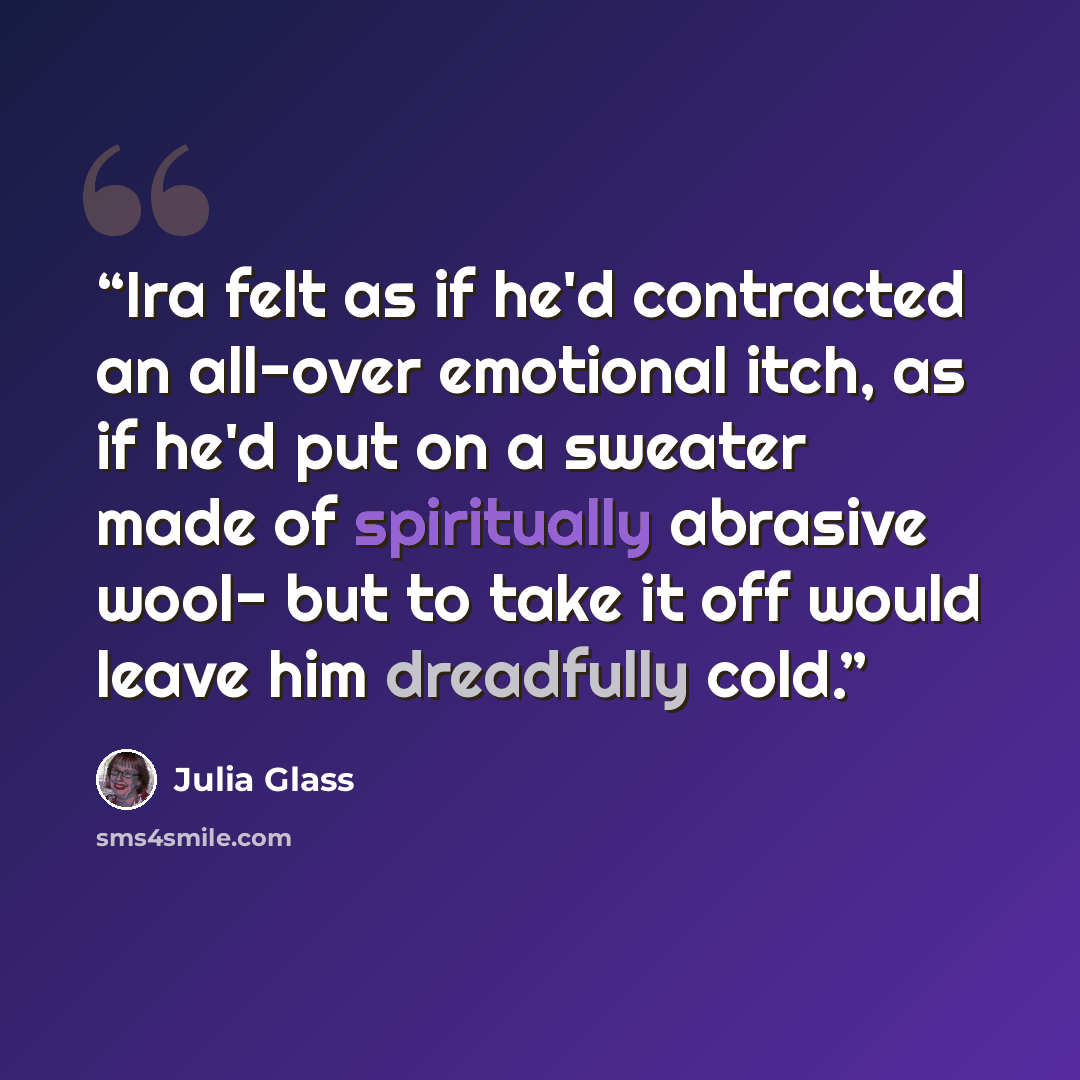 “Ira felt as if he'd contracted an all-over emotional itch, as if he'd put on a sweater made of spiritually abrasive wool- but to take it off would leave him dreadfully cold.” quote by Julia Glass