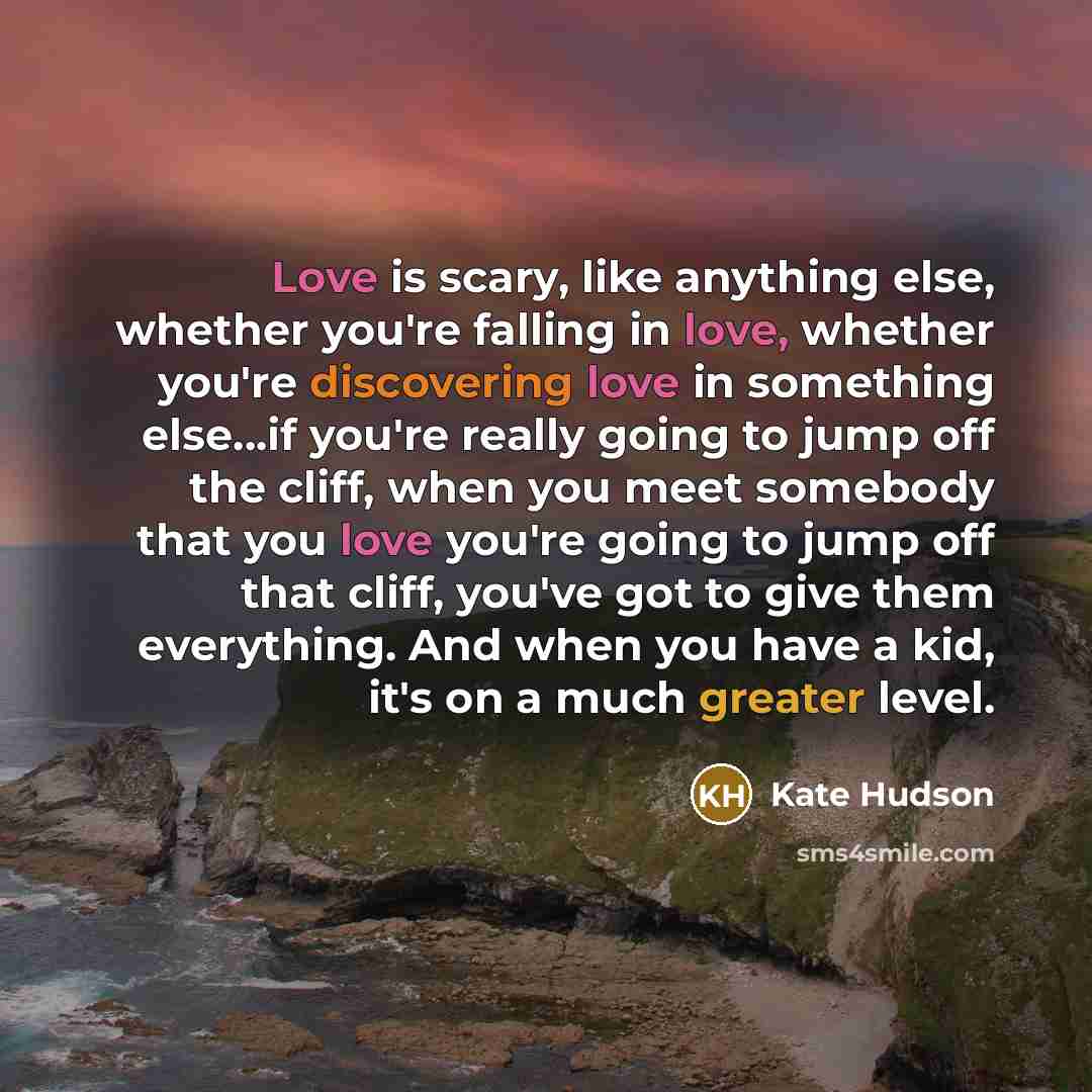 “Love is scary, like anything else, whether you're falling in love, whether you're discovering love in something else...if you're really going to jump off the cliff, when you meet somebody that you love you're going to jump off that cliff, you've got to give them everything. And when you have a…” quote by Kate Hudson