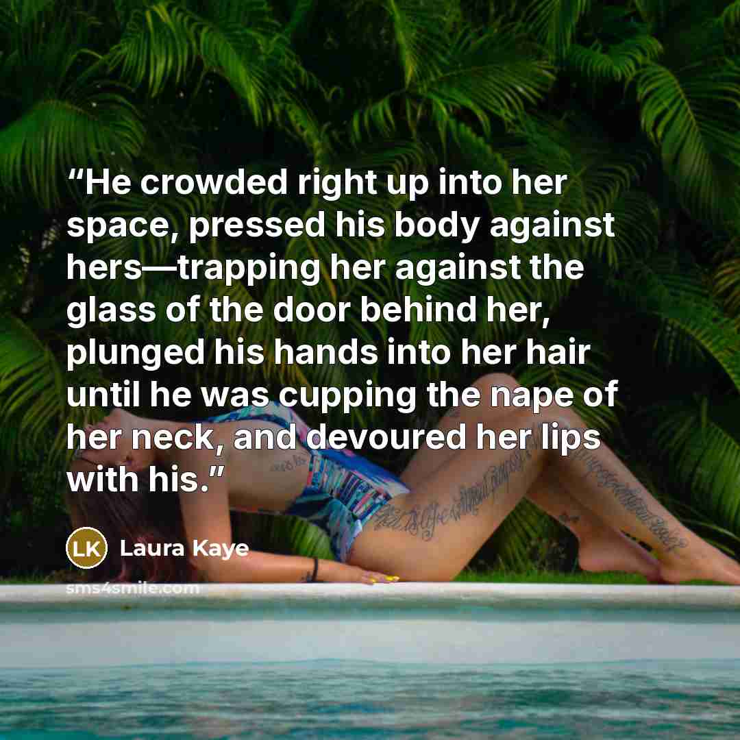 “He crowded right up into her space, pressed his body against hers—trapping her against the glass of the door behind her, plunged his hands into her hair until he was cupping the nape of her neck, and devoured her lips with his.” quote by Laura Kaye