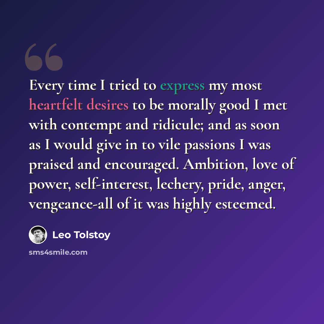 “Every time I tried to express my most heartfelt desires to be morally good I met with contempt and ridicule; and as soon as I would give in to vile passions I was praised and encouraged. Ambition, love of power, self-interest, lechery, pride, anger, vengeance-all of it was highly esteemed.” quote by Leo Tolstoy