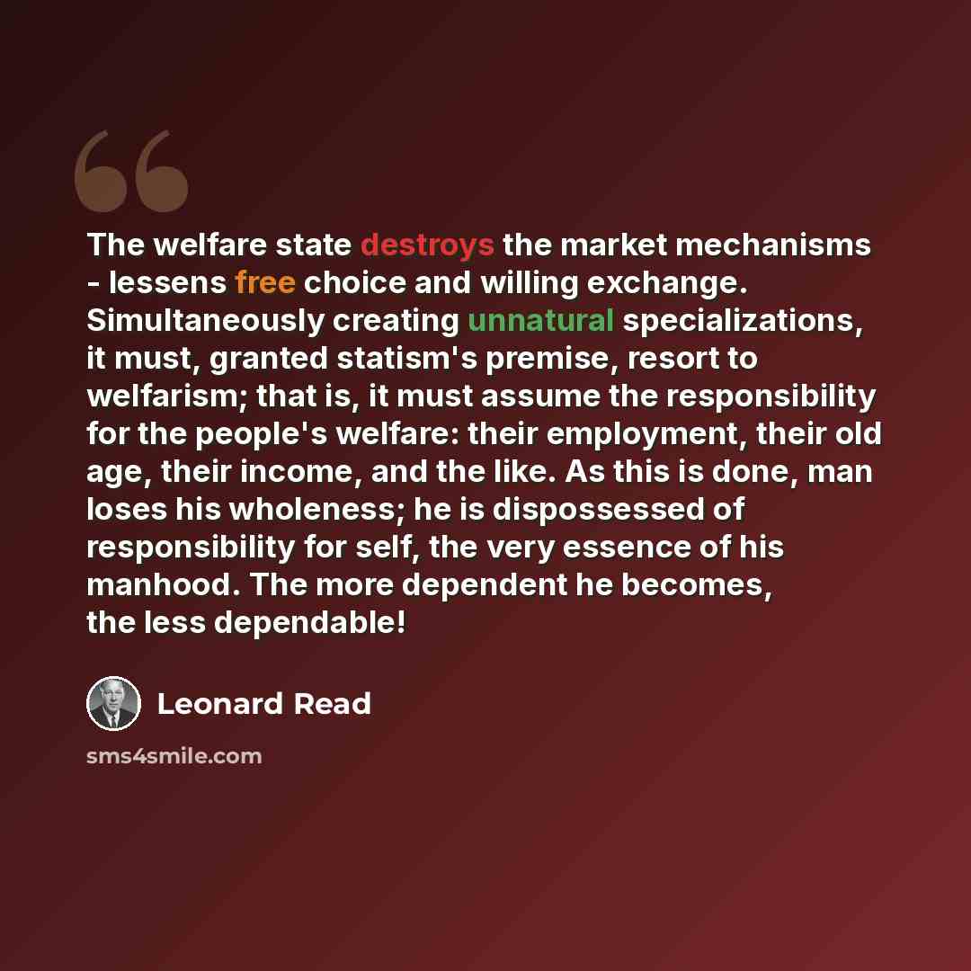 “The welfare state destroys the market mechanisms - lessens free choice and willing exchange. Simultaneously creating unnatural specializations, it must, granted statism's premise, resort to welfarism; that is, it must assume the responsibility for the people's welfare: their employment, their old…” quote by Leonard Read
