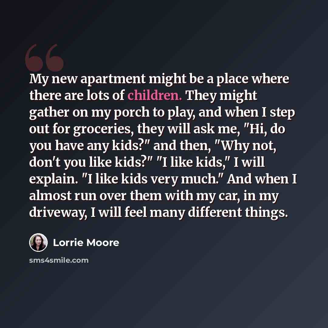“My new apartment might be a place where there are lots of children. They might gather on my porch to play, and when I step out for groceries, they will ask me, "Hi, do you have any kids?" and then, "Why not, don't you like kids?" "I like kids," I will explain. "I like kids very much." And when I…” quote by Lorrie Moore