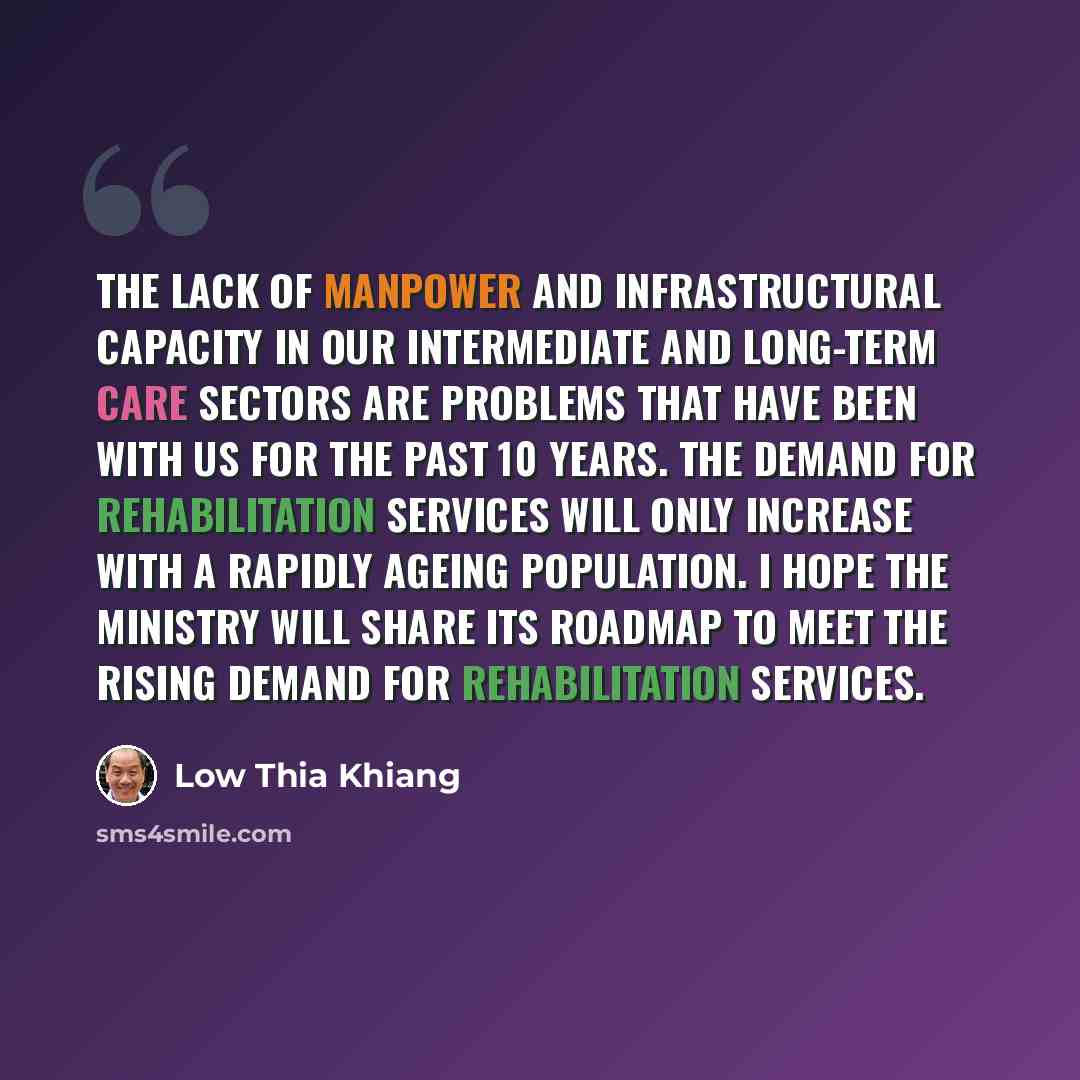 “The lack of manpower and infrastructural capacity in our Intermediate and Long-term Care sectors are problems that have been with us for the past 10 years. The demand for rehabilitation services will only increase with a rapidly ageing population. I hope the Ministry will share its roadmap to meet…” quote by Low Thia Khiang