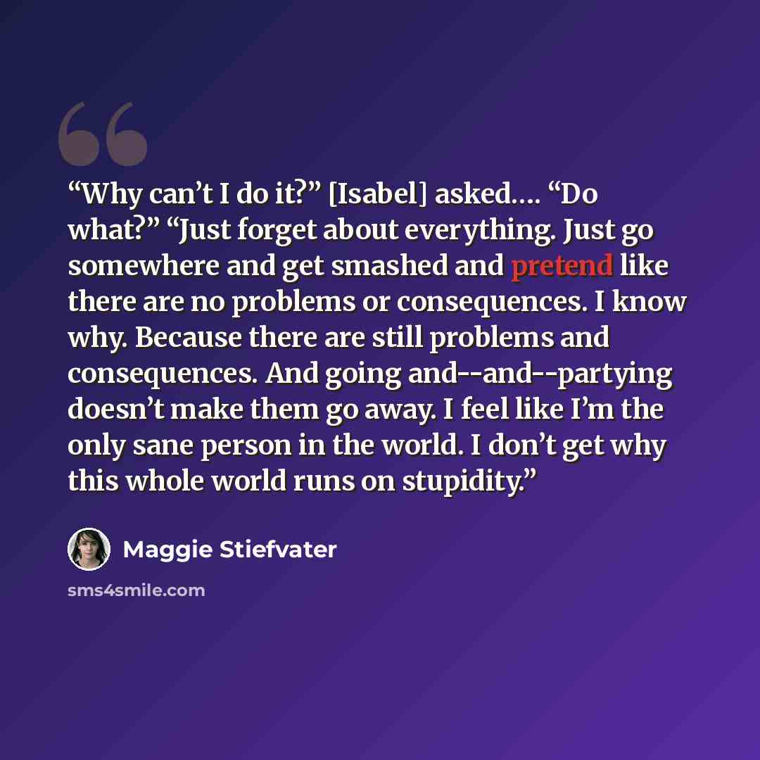 “Why can’t I do it?” [Isabel] asked…. “Do what?” “Just forget about everything. Just go somewhere and get smashed and pretend like there are no problems or consequences. I know why. Because there are still problems and consequences. And going and--and--partying doesn’t make them go away. I feel…” quote by Maggie Stiefvater