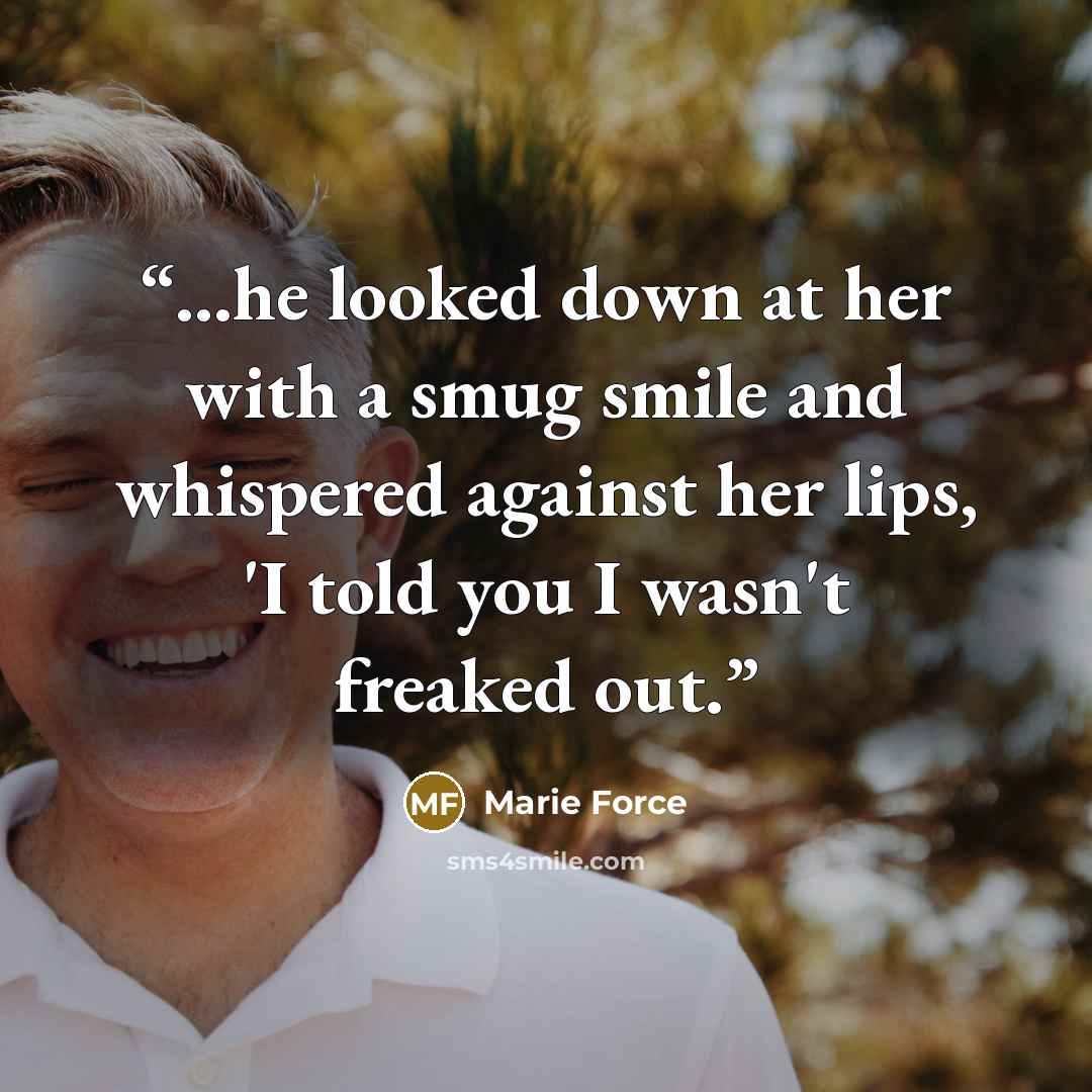 “...he looked down at her with a smug smile and whispered against her lips, 'I told you I wasn't freaked out.” quote by Marie Force