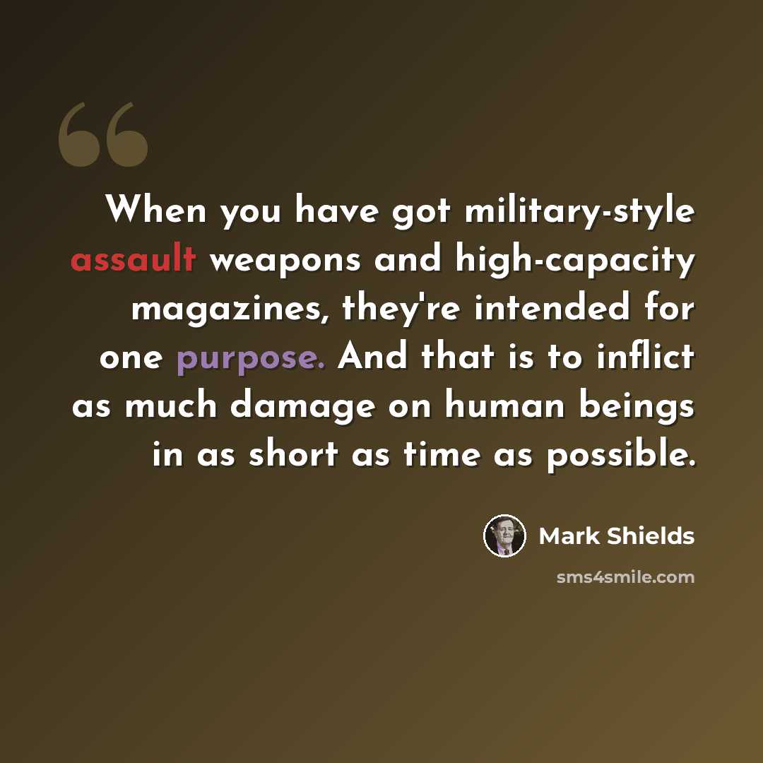 “When you have got military-style assault weapons and high-capacity magazines, they're intended for one purpose. And that is to inflict as much damage on human beings in as short as time as possible.” quote by Mark Shields