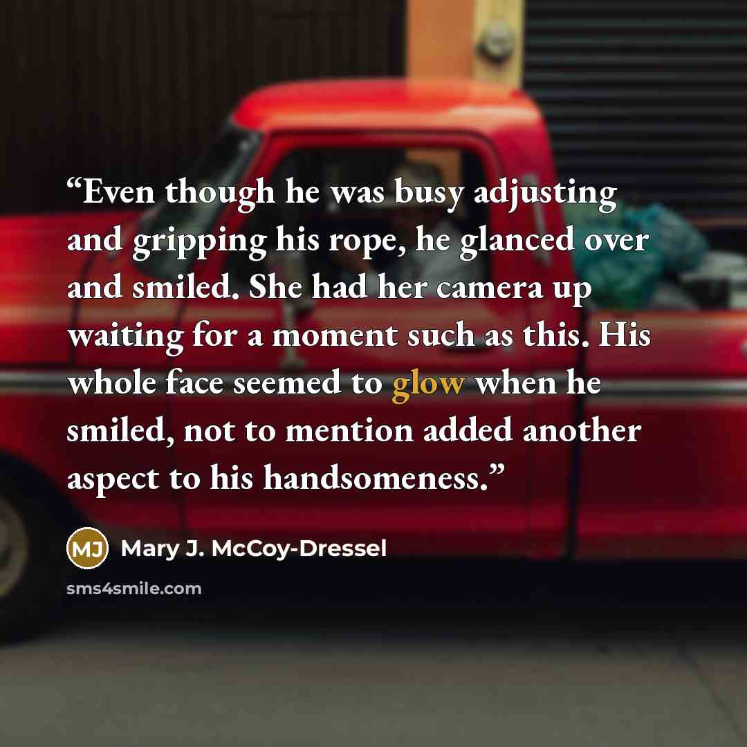 “Even though he was busy adjusting and gripping his rope, he glanced over and smiled. She had her camera up waiting for a moment such as this. His whole face seemed to glow when he smiled, not to mention added another aspect to his handsomeness.” quote by Mary J. McCoy-Dressel