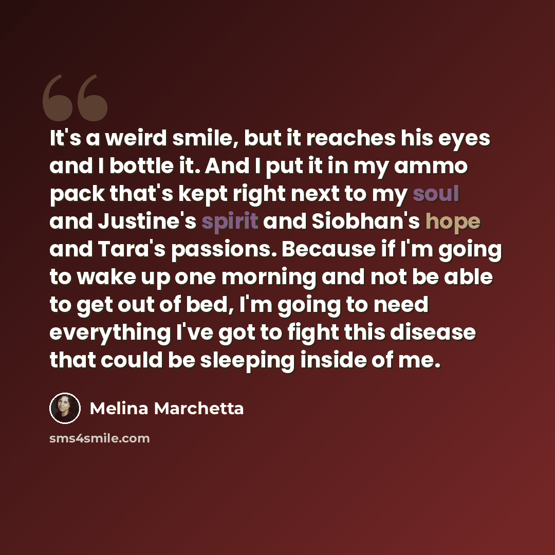 “It's a weird smile, but it reaches his eyes and I bottle it. And I put it in my ammo pack that's kept right next to my soul and Justine's spirit and Siobhan's hope and Tara's passions. Because if I'm going to wake up one morning and not be able to get out of bed, I'm going to need everything I've…” quote by Melina Marchetta