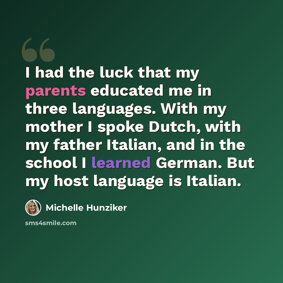 “I had the luck that my parents educated me in three languages. With my mother I spoke Dutch, with my father Italian, and in the school I learned German. But my host language is Italian.” quote by Michelle Hunziker